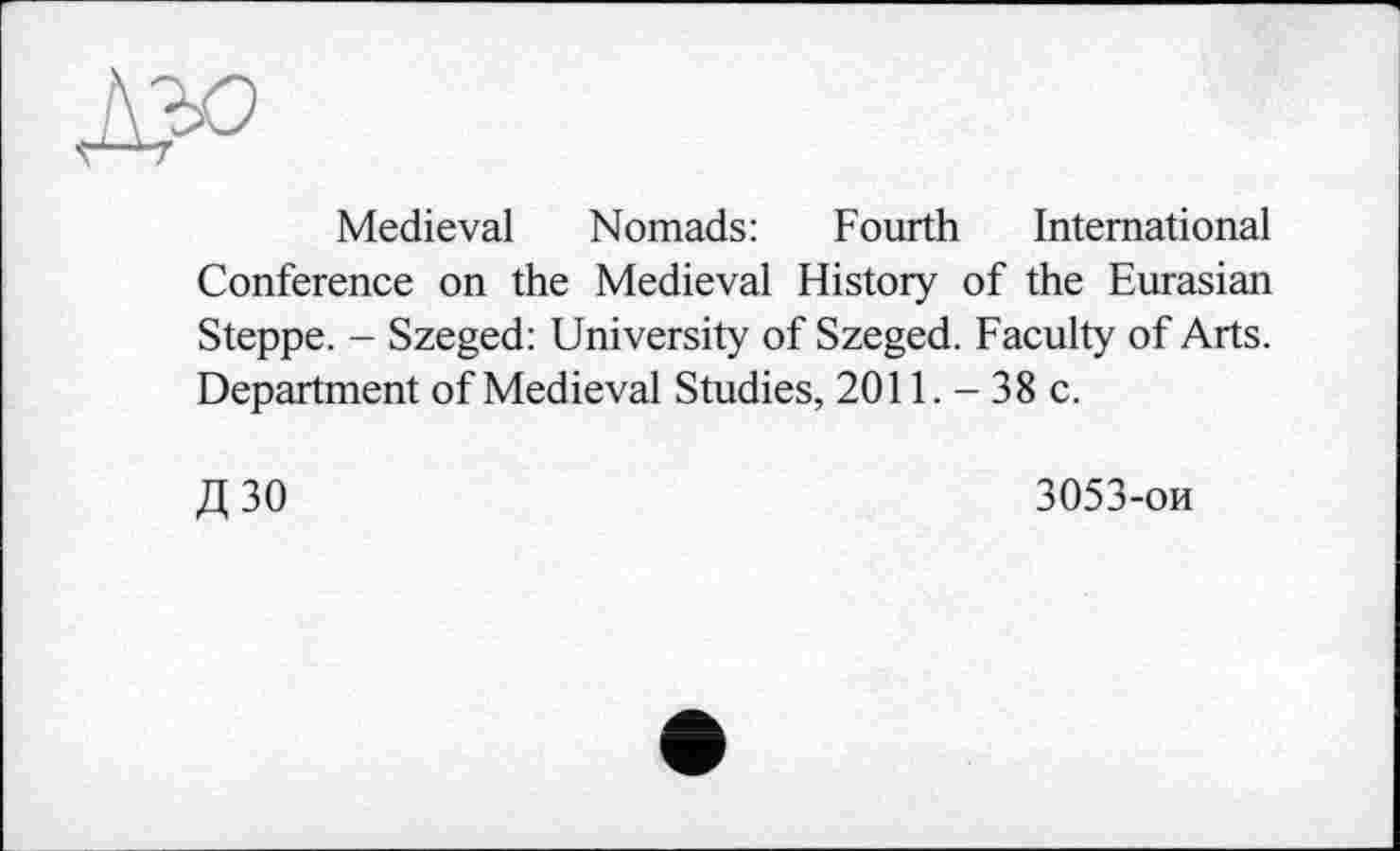 ﻿Medieval Nomads: Fourth International Conference on the Medieval History of the Eurasian Steppe. - Szeged: University of Szeged. Faculty of Arts. Department of Medieval Studies, 2011. - 38 c.
Д30
3053-ои